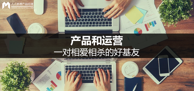 <b>產(chǎn)品和運(yùn)營(yíng)：一對(duì)相愛(ài)相殺的好基友</b>